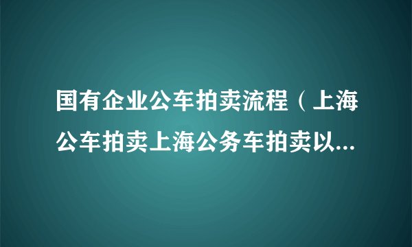 国有企业公车拍卖流程（上海公车拍卖上海公务车拍卖以后车牌可以转让吗）
