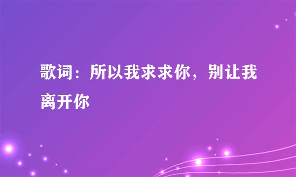 歌词：所以我求求你，别让我离开你