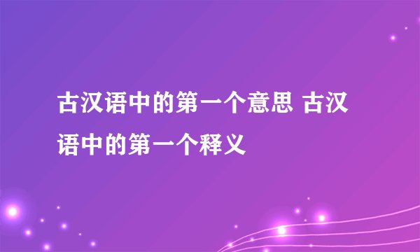 古汉语中的第一个意思 古汉语中的第一个释义