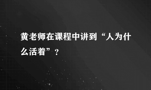 黄老师在课程中讲到“人为什么活着”？