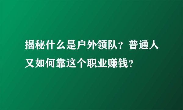 揭秘什么是户外领队？普通人又如何靠这个职业赚钱？