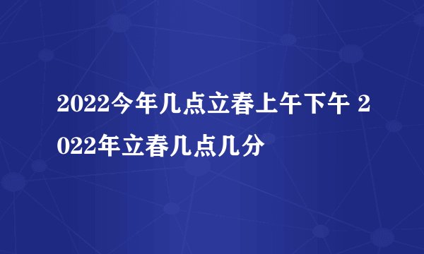 2022今年几点立春上午下午 2022年立春几点几分