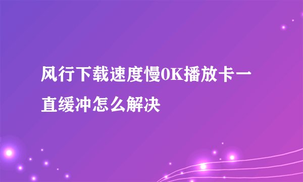 风行下载速度慢0K播放卡一直缓冲怎么解决