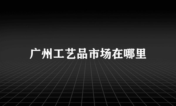 广州工艺品市场在哪里