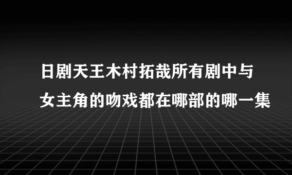 日剧天王木村拓哉所有剧中与女主角的吻戏都在哪部的哪一集