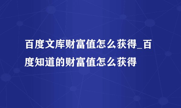 百度文库财富值怎么获得_百度知道的财富值怎么获得