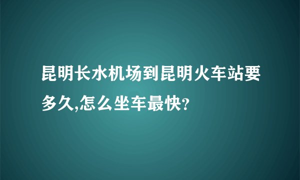 昆明长水机场到昆明火车站要多久,怎么坐车最快？