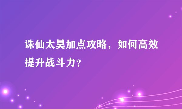 诛仙太昊加点攻略，如何高效提升战斗力？