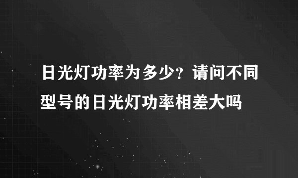 日光灯功率为多少？请问不同型号的日光灯功率相差大吗