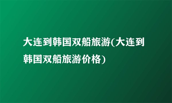 大连到韩国双船旅游(大连到韩国双船旅游价格)