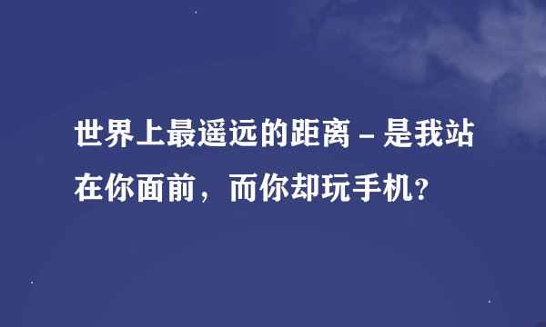 世界上最遥远的距离-是我站在你面前,而你却玩手机?