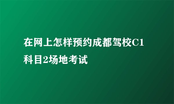 在网上怎样预约成都驾校C1科目2场地考试
