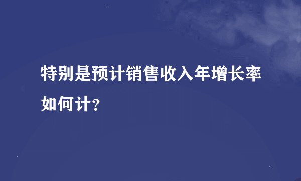 特别是预计销售收入年增长率如何计？