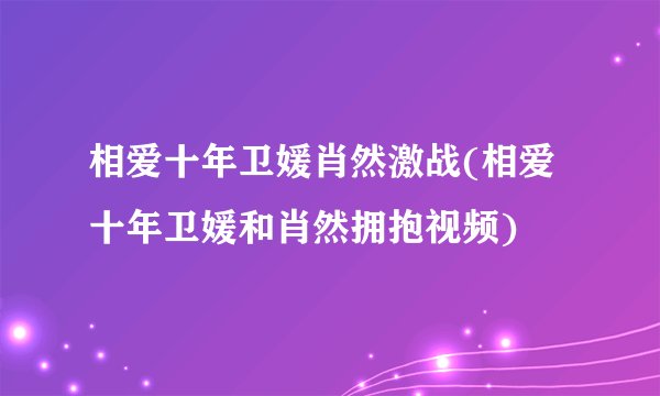 相爱十年卫媛肖然激战(相爱十年卫媛和肖然拥抱视频)
