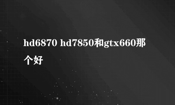 hd6870 hd7850和gtx660那个好