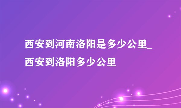西安到河南洛阳是多少公里_西安到洛阳多少公里