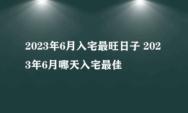 2023年6月入宅最旺日子 2023年6月哪天入宅最佳