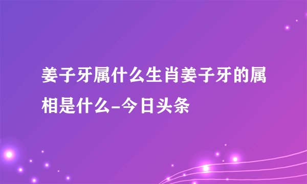姜子牙属什么生肖姜子牙的属相是什么-今日头条