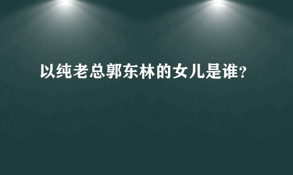 以纯老总郭东林的女儿是谁？