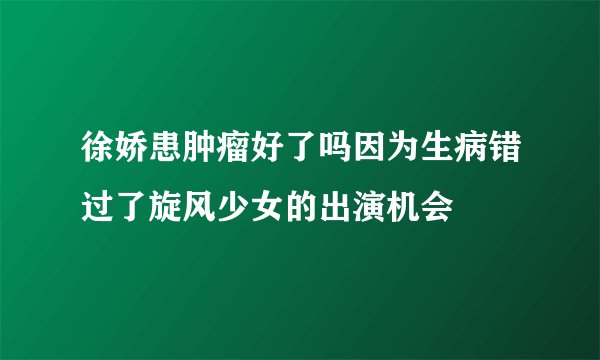 徐娇患肿瘤好了吗因为生病错过了旋风少女的出演机会