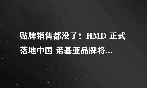 贴牌销售都没了！HMD 正式落地中国 诺基亚品牌将在中国内地市场彻底退出
