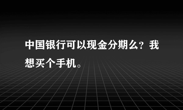 中国银行可以现金分期么？我想买个手机。