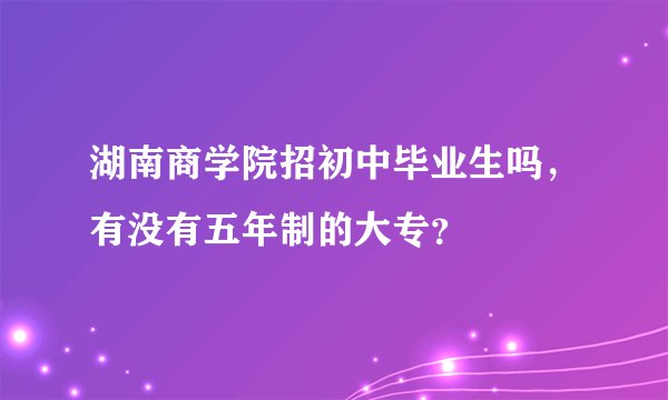 湖南商学院招初中毕业生吗，有没有五年制的大专？