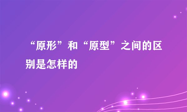 “原形”和“原型”之间的区别是怎样的