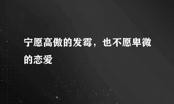 宁愿高傲的发霉，也不愿卑微的恋爱