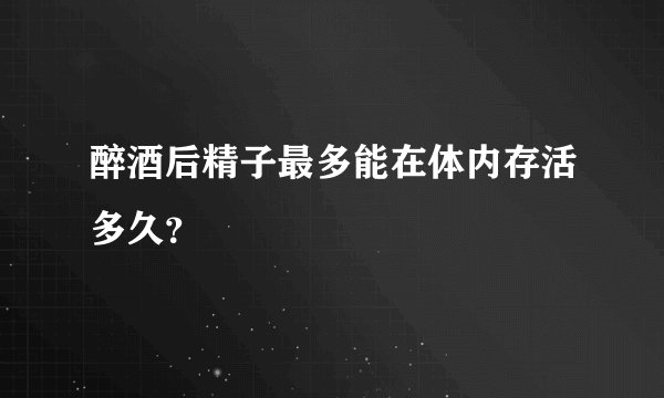 醉酒后精子最多能在体内存活多久？