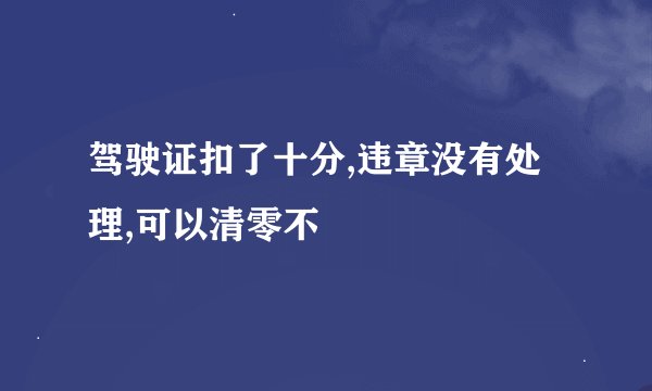 驾驶证扣了十分,违章没有处理,可以清零不
