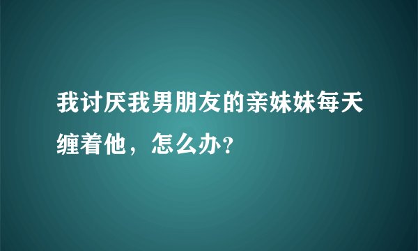 我讨厌我男朋友的亲妹妹每天缠着他，怎么办？