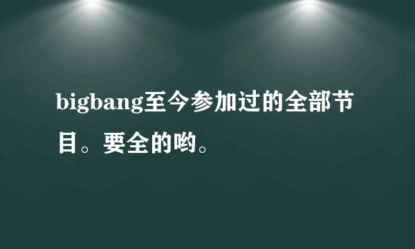 bigbang至今参加过的全部节目。要全的哟。