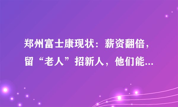 郑州富士康现状：薪资翻倍，留“老人”招新人，他们能度过艰难时期吗？
