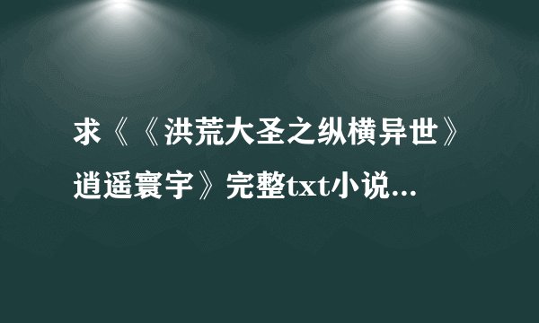 求《《洪荒大圣之纵横异世》逍遥寰宇》完整txt小说百度网盘下载链接