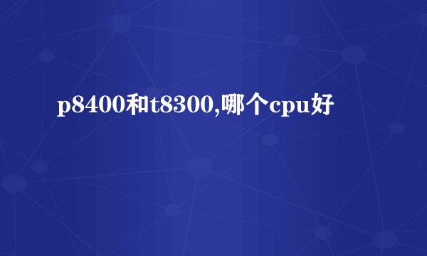 p8400和t8300,哪个cpu好