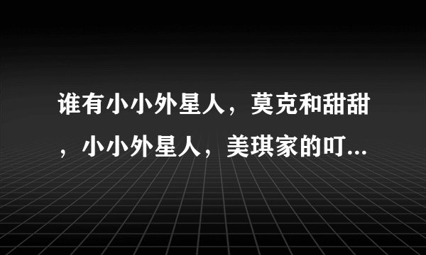 谁有小小外星人，莫克和甜甜，小小外星人，美琪家的叮当猫这四部动画片的主题曲啊？