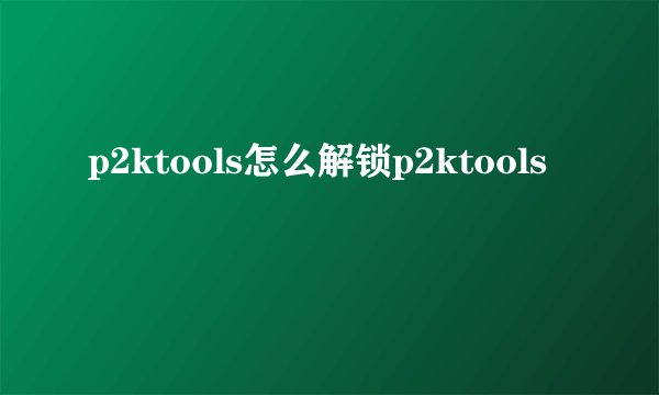 p2ktools怎么解锁p2ktools