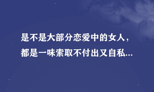 是不是大部分恋爱中的女人，都是一味索取不付出又自私，不会关心体贴照顾男友啊？