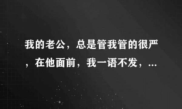 我的老公，总是管我管的很严，在他面前，我一语不发，他总喜欢发脾气，例如，发的短信，没有回复！打的电