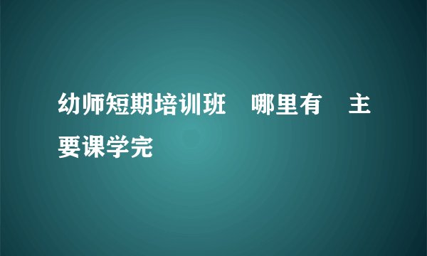 幼师短期培训班 哪里有 主要课学完