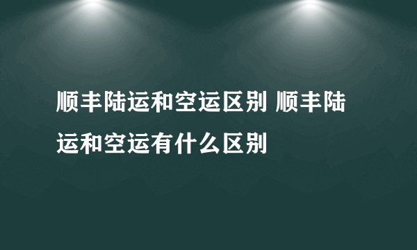 顺丰陆运和空运区别 顺丰陆运和空运有什么区别