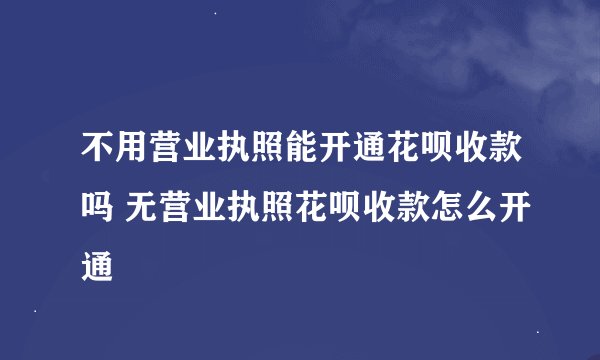 不用营业执照能开通花呗收款吗 无营业执照花呗收款怎么开通