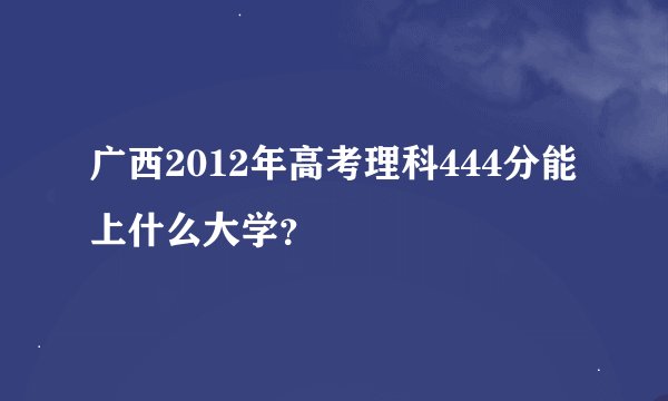 广西2012年高考理科444分能上什么大学？
