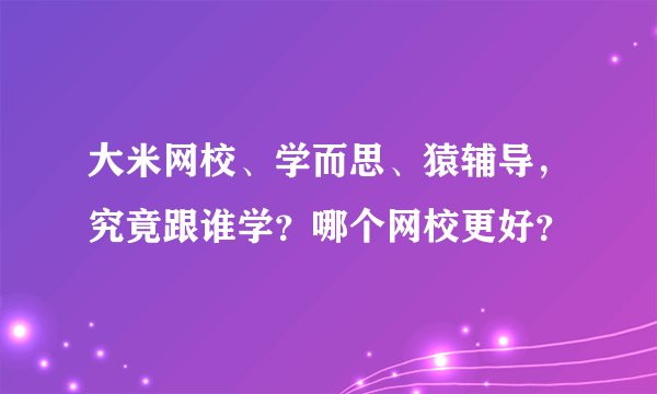 大米网校、学而思、猿辅导，究竟跟谁学？哪个网校更好？