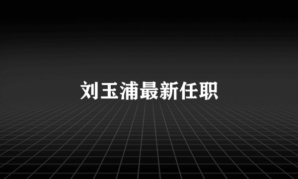 刘玉浦最新任职