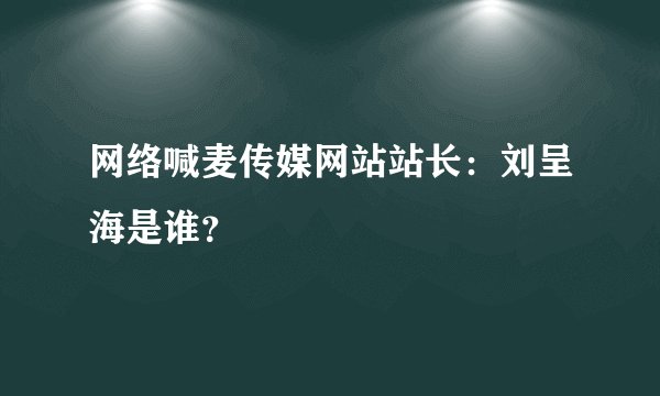 网络喊麦传媒网站站长：刘呈海是谁？
