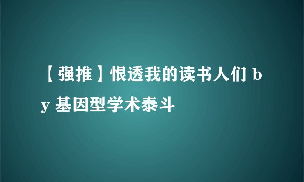 【强推】恨透我的读书人们 by 基因型学术泰斗