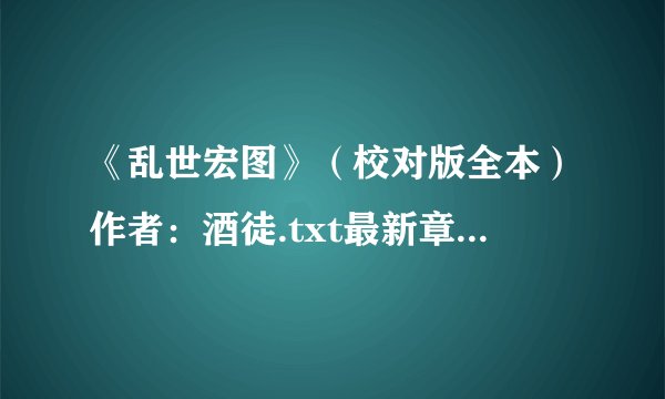 《乱世宏图》（校对版全本）作者：酒徒.txt最新章节/全集txt免费下载