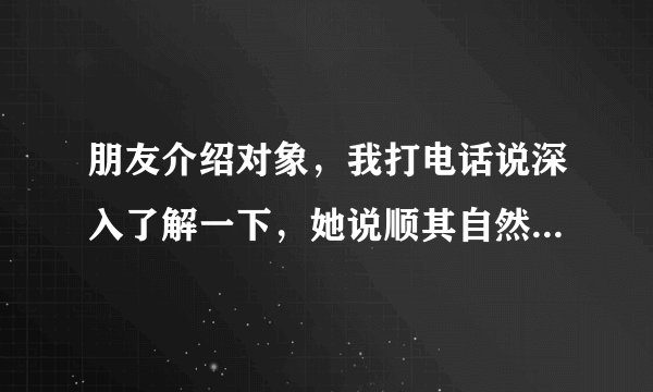 朋友介绍对象，我打电话说深入了解一下，她说顺其自然，什么意思，谢谢
